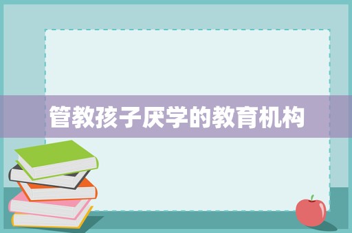 重塑学习动力 专业教育咨询与管理机构如何引导孩子走出厌学困境