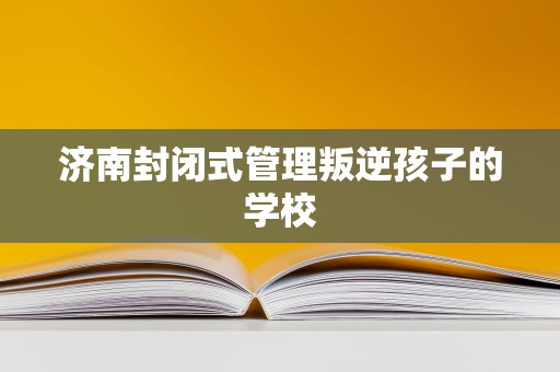 济南封闭式管理学校 为叛逆青少年提供专业教育与成长引导