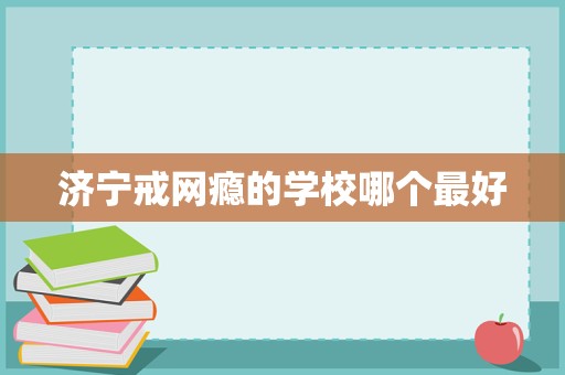 济宁戒网瘾学校选择指南 聚焦科学教育与专业管理